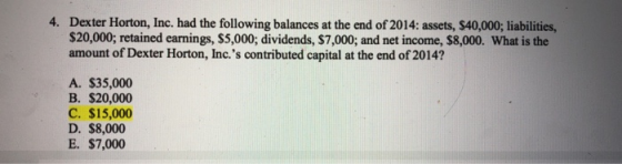 Dexter Horton, Inc. had the following balances at the end of 2014: assets, $40,000; liabilities, $20,000; retained earnings, $5,000; dividends, $7,000; and net income, $8,000. What is the amount of Dexter Horton, Inc.s contributed capital at the end of 2014? 4. A. $35,000 B. $20,000 C. $15,000 D. $8,000 E. $7,000
