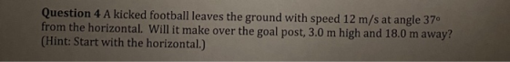 Question 4 A kicked football leaves the ground with speed 12 m/s at angle 370 from the horizontal. Will it make over the goal