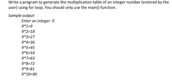 Write a program to generate the multiplication table of an integer number (entered by the user) using for loop. You should only use the main() function Sample output Enter an integer: 9 9*1-9 9*2-18 9*3 27 9*4-36 9*5 45 9*6 54 9*7-63 9*8=72 9*9-81 9*10-90