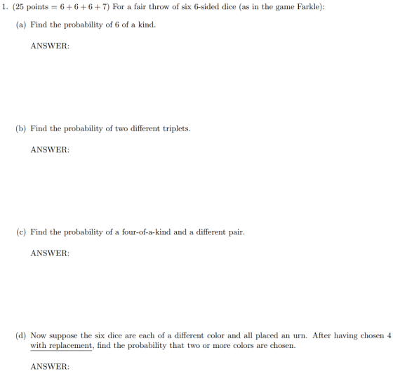 1. (25 points 6+6+6+7) For a fair throw of six 6-sided dice (as in the game Farkle): (a) Find the probability of 6 of a kind ANSWER (b) Find the probability of two different triplets. ANSWER (c) Find the probability of a four-of-a-kind and a different pair. ANSWER: (d) Now suppose the six dice are each of a different color and all placed an urn. After having chosen 4 with replacement, find the probability that two or more colors are chosen ANSWER