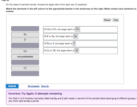 Part A On the basis of periodic trends, choose the larger atom from each pair (if possible) Match the elements in the left column to the appropriate blanks in the sentences on the right. Make certain each sentence is complete before submitting your answer. Reset Help Po U Of Geor Po, the larger atom is Sna Of F or Se, the larger atom is of Sn or I, the larger atom is of Cr or W, the larger atom is not predictable Cr