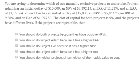 You are trying to determine which of two mutually exclusive projects to undertake. Project Adam has an initial outlay of $10,