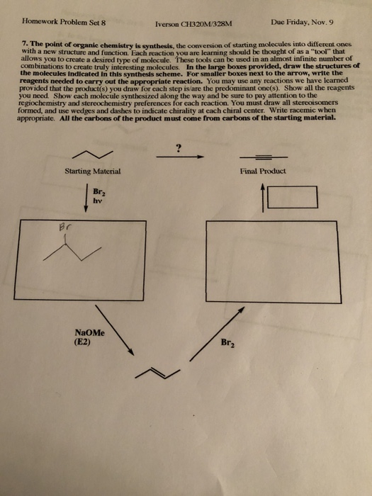Homework Problem Set 8 Iverson CH320M/328M Due Friday. Nov. 9 7. The point of organic chemistry is synthesis, the conversion of starting molecules into different ones with a new structure and function. Each reaction you are learning should be thought of as a tool that allows you to create a desired type of molecule combinations to create truly interesting molecules. In the large boxes provided, draw the structures of the molecules Indicated In this synthesis scheme. For smaller boxes next to the arrow, write the reagents needed to carry out the appropriate reaction. You may use any reactions we have learned provided that the product(s) you draw for each step is/are the predominant one(s). Show all the reagents you need Show each molecule synthesized along the way and be sure to pay attention to the regiochemistry and stereochemistry preferences for each reaction. You must draw all stereoisomers formed, and use wedges and dashes to indicate chirality at each chiral center. Write racemic when appropriate. All the carbons of the product must come from carbons of the starting material. tools can be used in an almost infinite number of «р Starting Material Final Product Br hv NaOMe (E2) Br
