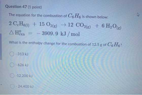 Question 47 (1 point) The equation for the combustion of C6H6 is shown below: 2 C2H6(1) + 15 O2(g) → 12 CO2(g) + 6H2O(g) Δ Ηχ