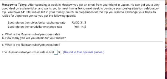 Moscow to Tokyo. After spending a week in Moscow you get an email from your friend in Japan. He can get you a very good deal on a plane ticket and wants you to meet him in Tokyo next week to continue your post-graduation celebratory trip. You have 441,000 rubles left in your money pouch. In preparation for the trip you want to exchange your Russian rubles for Japanese yen so you get the following quotes Spot rate on the rubles/dollar exchange rate Rbl30.31/$ #84.14/$ Spot rate on the yen/dollar exchange rate a. What is the Russian rublelyen cross rate? b. How many yen will you obtain for your rubles? a. What is the Russian rublelyen cross rate? The Russian rublelyen cross rate is Rb (Round to four decimal places.)