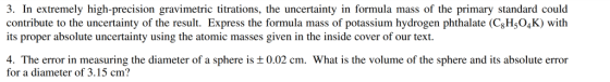3. In extremely high-precision gravimetric titrations, the uncertainty in formula mass of the primary standard could contribute to the uncertainty of the result. Express the formula mass of potassium hydrogen phthalate (CgH5O4K) with its proper absolute uncertainty using the atomic masses given in the inside cover of our text. 4. The error in measuring the diameter of a sphere is ± 0.02 cm. What is the volume of the sphere and its absolute error for a diameter of 3.15 cm?