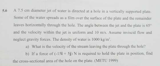 5.6 A 7.5 cm diameter jet of water is directed at a hole in a vertically supported plate Some of the water spreads as a film over the surface of the plate and the remainder leaves horizontally through the hole. The angle between the jet and the plate is 65° and the velocity within the jet is uniform and 10 m/s. Assume inviscid flow and neglect gravity forces. The density of water is 1000 kg/m a) What is the velocity of the stream leaving the plate through the hole? b) If a force of (-15î 5j) N is required to hold the plate in position, find the cross-sectional area of the hole on the plate. (METU 1999)