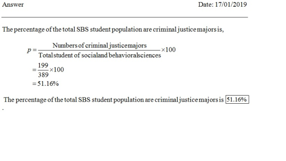 Answe Date: 17/01/2019 The percentage of the total SBS student population are criminal justicemajors is Numbers of criminal justicemajors x100 Totalstudent of socialand behavioralsciences 199 389 51.16% =-x100 The percentage ofthe total SBS student population are criminaljustice majors is 51.16%
