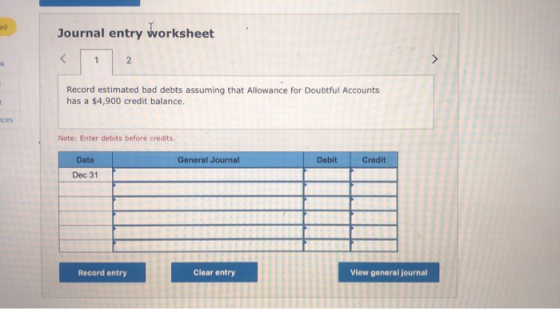 Journal entry worksheet Record estimated bad debts assuming that Allowance for Doubtful Accounts has a $4,900 credit balance.