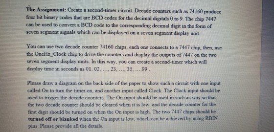 The Assignment: Create a second-timer circuit. Decade counters such as 74160 produce four bit binary codes that are BCD codes for the decimal digitals 0 to 9. The chip 7447 can be used to convert a BCD code to the corresponding decimal digit in the form of seven segment signals which can be displayed on a seven segment display unit. You can use two decade counter 74160 chips, each one connects to a 7447 chip, then, use the OneHz Clock chip to drive the counters and display the outputs of 7447 on the two seven segment display units. In this way, you can create a second-timer which wil display time in seconds as 01, 02, .., 23, . 35, ...99 Please draw a diagram on the back side of the paper to show such a circuit with one input called On to turn the timer on, and another input called Clock. The Clock input should be used to trigger the decade counters. The On input should be used in such as way so that the two decade counter should be cleared when it is low, and the decade counter for the first digit should be turned on when the On input is high. The two 7447 chips should be turned off or blanked when the On input is low, which can be achieved by using RBIN pins. Please provide all the details.