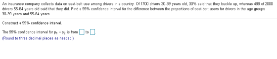 An insurance company collects data on seat-belt use among drivers in a country. Of 1700 drivers 30-39 years old, 30% said that they buckle up, whereas 488 of 2000 drivers 55-64 years old said that they did. Find a 99% confidence interval for the difference between the proportions of seat-belt users for drivers in the age groups 30-39 years and 55-64 years. Construct a 99% confidence interval The 99% confidence interval for p1-p2 is from Round to three decimal places as needed.)