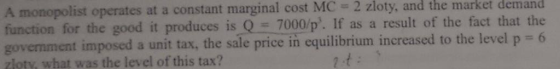 A monopolist operates at a constant marginal cost MC 2 zloty, and the market demand function for the good it produces is Q 7000/p. If as a result of the fact that the govemment imposed a unit tax, the sale price in equilibrium increased to the level p 6 zloty, what was the level of this tax?