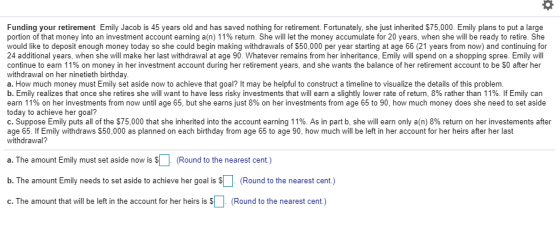 Funding your retirement Emily Jacob is 45 years old and has saved nothing for retirement. Fortunately, she just inherited S75,000. Emily plans to put a large portion of that money into an investment account earning a(n) 11% return. She will let the money accumulate for 20 years, when she will be ready to retire. She would like to deposit enough money today so she could begin making withdrawals of S50,000 per year starting at age 66 (21 years from now) and continuing for 24 additional years, when she will make her last withdrawal at age 90. Whatever remains from her inheritance, Emily will spend on a shopping spree. Emily will continue to earn 11% on money in her investment account during her retirement years, and she wants the balance of her retirement account to be $0 after her withdrawal on her ninetieth birthday a. How much money must Emily set aside now to achieve that goal? It may be helpful to construct a timeline to visualize the details of this problem b. Emily realizes that once she retires she will want to have less risky investments that will earn a slightly lower rate of return, 8% rather than 11%. If Emily can earn 11% on her investments from now until age 65, but she earns just 8% on her investments from age 65 to 90, how much money does she need to set aside today to achieve her goal? C. Suppose Emily puts all of the $75,000 that she inherited into the account earning 11%. As in part b, she will earn only a(n) 8% return on her investements after age 65. If Emily withdraws $50,000 as planned on each birthday from age 65 to age 90, how much will be left in her account for her heirs after her last withdrawal? a. The amount Emily must set aside now is S (Round to the nearest cent.) b. The amount Emily needs to set aside to achieve her goal is$ c. The amount that will be left in the account for her heirs is S(Round to the nearest cent.) Round to the nearest cent.)