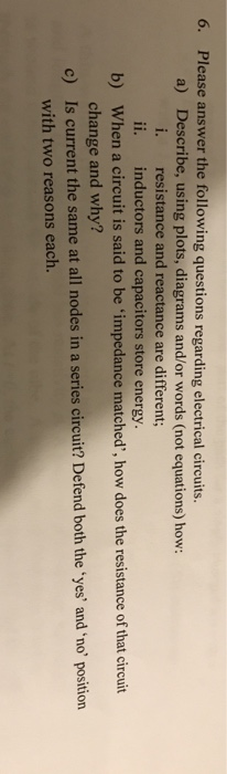 6. Please answer the following questions regarding electrical circuits. a) Describe, using plots, diagrams and/or words (not equations) how: i. resistance and reactance are different ii. inductors and capacitors store energy. b) When a circuit is said to be impedance matched, how does the resistance of that circuit change and why? c) Is current the same at all nodes in a series circuit? Defend both theyes and no position with two reasons each.