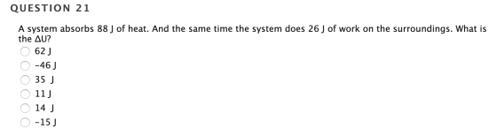 QUESTION 21 A system absorbs 88 J of heat. And the same time the system does 26 J of work on the surroundings. What is the AU