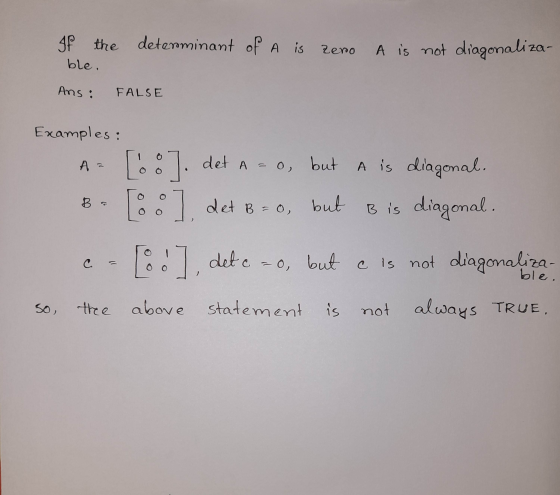 If the determinant of A is zero A is not diagonaliza- ble. Ans: FALSE Examples: A= B [8]. det a = o, but A= 0, but A is diago