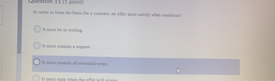 uestion 11 (1 point) In order to form the basis for a contract, an offer must satisfy what condition? It must be in writing.
