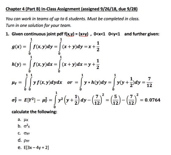 Chapter 4 (Part B) In-Class Assignment (assigned 9/26/18, due 9/28) You can work in teams of up to 6 students. Must be completed in class. Turn in one solution for your team 1. Given continuous joint pdf f(xx)-(xty), 0OK10cy<1 and further given: g (x) = | f(x,y)dy = | (x + y)dy = x + 0 0 0 0 0 0. 0764 0 calculate the following: a.μΧ C. ƠXY e. E[3x-4y 2]