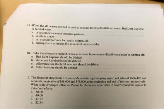 17. When the allowance method is used to account for uncollectible accounts, Bad Debt Expense is debited when a. a customers