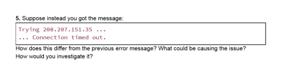 5. Suppose instead you got the message: Trying 208.207.151.35 .. . . . . Connection timed out. How does this differ from the previous error message? What could be causing the issue? How would you investigate it?