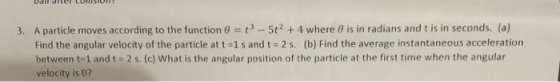 3. A particle moves according to the function 3-5t2 4 where 0 is in radians and t is in seconds. (a) Find the angular velocity of the particle at 1 s and t-2 s, (b) Find the average instantaneous acceleration between t-1 and t = 2 s. (c) what is the angular position of the particle at the first time when the angular velocity is 0?