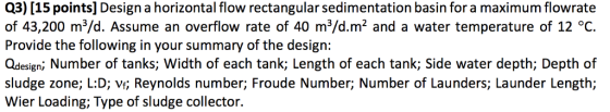 Q3) [15 points] Design a horizontal flow rectangular sedimentation basin for a maximum flowrate of 43,200 m3/d. Assume an overflow rate of 40 m3/d.m2 and a water temperature of 12 °C. Provide the following in your summary of the design: Qdesign; Number of tanks; Width of each tank; Length of each tank; Side water depth; Depth of sludge zone; L:D; vf; Reynolds number; Froude Number; Number of Launders; Launder Length; Wier Loading; Type of sludge collector.