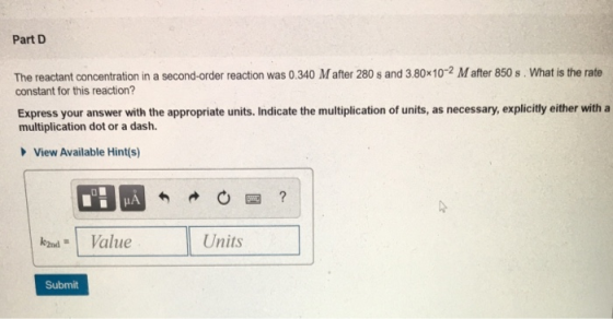 Part D The reactant concentration in a second-order reaction was 0.340 M after 280 s and 3.80x10-2 M after 850 s. What is the