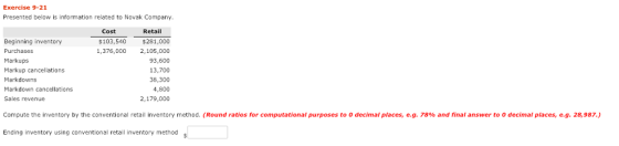 Exercise 9-21 Presented below is information related to Novak Company Cost Retail Beginning inventory Purchases Markups Markup cancellations Markdowns Markdown cancellations Sales revenue $103,540 $281,000 1,376,000 2,105,000 93,600 13,700 38,300 4,800 2,179,000 Compute the inventory by the conventional retail inventory method Round ratios for computational purposes to O decimal places, e g 78% and inal answer to O decimal places, eg, 28,987. Ending inventory using conventional retail inventory methods