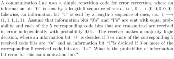 A communication link uses a simple repetition code for error correction, where ain information bit T) is sent by a length-5 sequence of zeros, İ.е., 0 (0,0,0,0,0) Likewise, an information bit I, is sent by a length-5 sequence of ones, i.e., 1 → (1,1,1,1,1). Assume that information bits Os and 1s are sent with equal prob- ability and each of the 5 corresponding code bits that are transmitted are received in error independently with probability 0.01. The receiver makes a majority logic decision, where an information bit 0 is decided if 3 or more of the corresponding 5 received code bits are Os and an information bit 1is decided if 3 or more of the corresponding 5 received code bits are 1s. What is the probability of information bit error for this communication link?