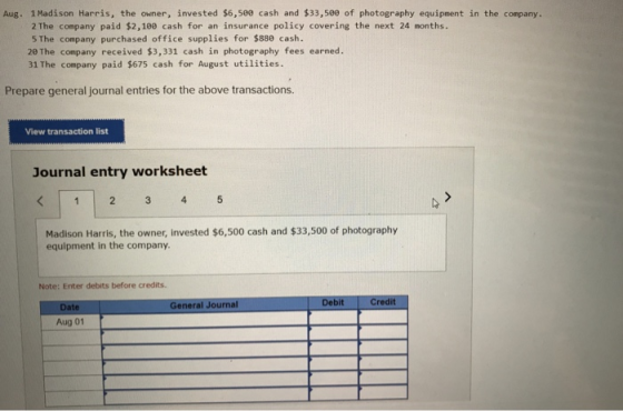 Aug. 1 Madison Harris, the owner, invested $6,500 cash and $33,500 of photography equipment in the company. 2 The company paid $2,100 cash for an insurance policy covering the next 24 months 5 The company purchased office supplies for $880 cash. 20 The company received $3,331 cash in photography fees earned. 31 The company paid $675 cash for August utilities Prepare general journal entries for the above transactions. View transaction list Journal entry worksheet 3 4 Madison Harris, the owner, invested $6,500 cash and $33,500 of photography equipment in the company. Note: Enter debits before credits General Journal Debit Credit Date Aug 01