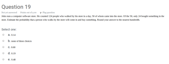 Question 19 Not yet answered Points out of 4.0o Flag question John runs a computer software store. He counted 124 people who walked by his store in a day, 50 of whom came into the store. Of the 50, only 24 bought something in the store. Estimate the probability that a person who walks by the store will come in and buy something. Round your answer to the nearest hundredth. Select one o a. 0.14 O b. none of these choices О С. 0.60 o d. 0.19 O e. 0.48