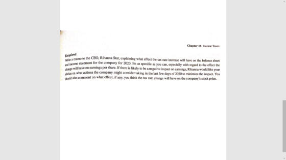 Chapter 18 Income Taxes Required Write und income change ehice on what actions the company might consider taking in the last few days of 2020 to minimize the impact. You hould also comment on what effect, if any, you think the tax rate change will have on the companys stock price. to the CEO, Rihanna Star, explaining what effect the tax rate increase will have on the balance sheet statement for the company for 2020. Be as specific as you can, especially with regard to the l have on earnings per share. If there is likely to be a negative impact on earnings, Rhianna would like your