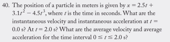 40. The position of a particle in meters is given by x 2.5t+ 3, where tis the time in seconds. What are the 3.1-45, where tis the time in seconds. Wh instantaneous velocity and instantaneous acceleration at /- 0.0 s? Att 2.0 s? What are the average velocity and average acceleration for the time interval 0 sts 2.0 s