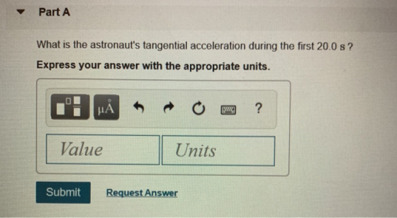 Part A What is the astronauts tangential acceleration during the first 20.0 s? Express your answer with the appropriate unit