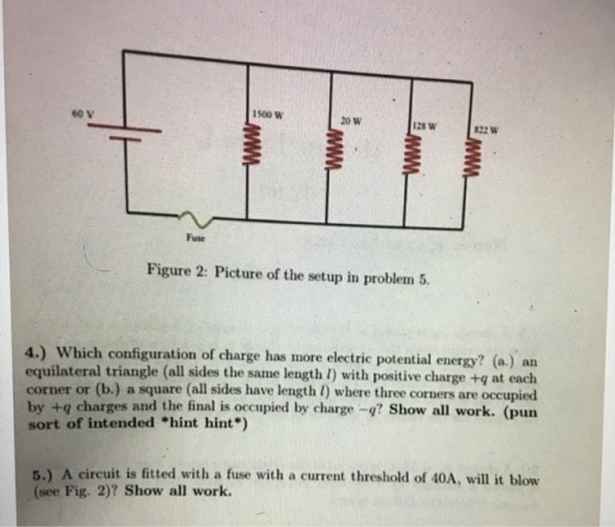 1500 W 60 V 20 W 128 W 22 W Fuse Figure 2: Picture of the setup in problem 5. 4.) Which configuration of charge has more electric potential energy? (a.) an equilateral triangle (all sides the same length 1) with positive charge +q at each corner or (b.) a square (all sides have length l) where three corners are occupied by +q charges and the final is occupied by charge Show all work. (pun sort of intended hint hint*) 5.) A circuit is fitted with a fuse with a current threshold of 40A, will it blow (see Fig. 2)? Show all work.