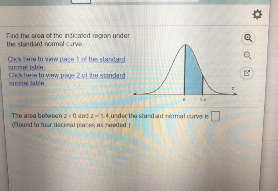 Find the area of the indicated region under the standard normal curve Click here to view page 1 of the standard normal table Click here to view page 2 of the standard normal table 1.4 The area between z 0 and z# 1.4 under the standard normal curve is (Round to four decimal places as needed.) L]