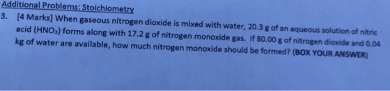 Additional Problems: Stoichiometry 3. [4 Marks] When gaseous nitrogen dioxide is mixed with water, 20.3 g of an aqueous solut