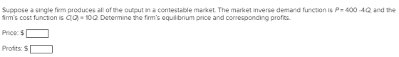 Suppose a single firm produces all of the output in a contestable market. The market inverse demand function is P= 400-4Q, and the firms cost function is G Price: $ | 1 Profits: $ 10Q. Determine the firms equilibrium price and corresponding profits.