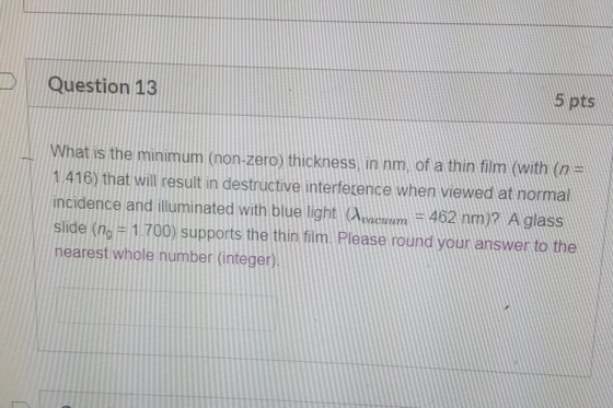 Question 13 5 pts What is the minimum (non-zero) thickness, in nm, of a thin film (with (n = 1.416) that will result in destr