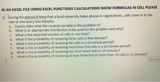 IN AN EXCEL FILE USING EXCEL FUNCTIONS CALCULATIONS SHOW FORMULAS IN CELL PLEASE 1) buring the period of time that a local university takes phone-in registrations, calls come in at the rate of one every two minutes a. Clearly state what the random variable in this problem is? b. What is an appropriate distribution to be used for this problem and why? c. What is the expected number of calls in one hour? d. What is the probability of receiving three calls in five minutes? e. What is the probability of receiving NO calls in a 10-minute period? f. What is the probability of receiving more than five calls in a 10-minute period? g. What is the probability of receiving less than seven calls in 15-minutes? h. What is the probability of receiving at least three but no more than 10 calls in 12 minutes?