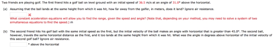 Two friends are playing golf. The first friend hits a golf ball on level ground with an initial speed of 36.5 m/s at an angle of 31.0° above the horizontal. (a) Assuming that the a ands at the same height from which it was hit, how far away from the golfer, in meters, does it land? Ignore air resistance. What constant acceleration equations will allow you to find the range, given the speed and angle? (Note that, depending on your method, you may need to solve a system of two simultaneous equations to find the speed.) m (b) The second friend hits his golf ball with the same initial speed as the first, but the initial velocity of the ball makes an angle with horizontal that is greater than 45.0°. The second ball, however, travels the same horizontal distance as the first, and it too lands at the same height from which it was hit. What was the angle in degrees above horizontal of the initial velocity of this second golf ball? Ignore air resistance. o above the horizontal