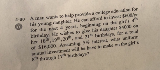 A man wants to help provide a college education for A his young daughter. He can afford to invest S600ly for the next 4 years, beginning on the girls 4th birthday. He wishes to give his daughter $4000 on her 18th, 19th, 20th, and 21st birthdays, for a total of $16,000. Assuming 5% interest, what uniform annual investment will he have to make on the girls 8th through 17th birthdays? 4-30 A his young daughter. He can afford to invest $600/yr