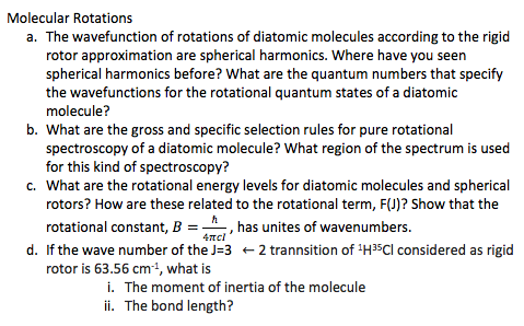 Molecular Rotations a. The wavefunction of rotations of diatomic molecules according to the rigid rotor approximation are spherical harmonics. Where have you seen spherical harmonics before? What are the quantum numbers that specify the wavefunctions for the rotational quantum states of a diatomic molecule? b. What are the gross and specific selection rules for pure rotational spectroscopy of a diatomic molecule? What region of the spectrum is used spectroscopy? What are the rotational energy levels for diatomic molecules and spherical rotors? How are these related to the rotational term, F(J)? Show that the c. B-__-, has unites of wavenumbers. d. If the wave number of the J-3 2 trannsition of H35Cl considered as rigid rotor is 63.56 cm1, what is i. The moment of inertia of the molecule ii. The bond length?