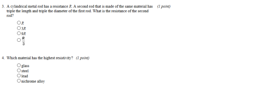 .A cylindrical metal rod has a resistance R. A second rod that is made of the same material has (1 potnt) triple the length and triple the diameter of the first rod. What is the resistance of the second rod? OR O3R O9R 4. Which material has the highest resistivity? (l point) O glass O steel Olead Onichrome alloy