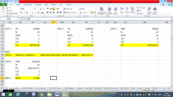 Home nert Page Layout Formulas Data Review View dd-Ins s Cut ta copy ▼ E AutoSum ー E ゴWrap Text B า 프 . Ej- a-Δ. : rーー 逻锂函Merge & Center. $ % , to: Conditional Format CeInsert Delete Format Formatting, as Table w styles. ▼ ㆆ ▼ Sort &Find & 2 ClearFe Select Edting Format Painter Clipboard AV85 AR Alignment Number Cells AS AT AU AVI Aw AX AY BD BE A 69 70 STEP 1 PV 71 72 73 74 75 76 77 ANS1 78 STEP 4 ADD ALL 3 VALUES AMOUNT AVAILABLE ON RETIREMENT 1045164.17 79 80 STEP 5 PMT 81 82 83 84 85 ANS2 RATE 86 87 50000 STEP 2 PV 100000 12 10 STEP 3 PMT 30000 12 10 12 RATE RATE RATE FV 89792.82 FV 313842.84 641528.51 102000 15 1045164.17 5.19% | CALCULATOR AN OPTIONS fv. ann CAP STRU VALUE BOX DILUTION DOLLAR COST AVG MORTGAGE EXPO Sheeti Sheet2 Shl 01:50 10-01-2019