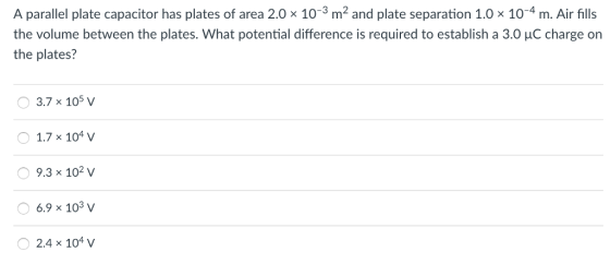 A parallel plate capacitor has plates of area 2.0 × 10-3 m2 and plate separation 1.0 × 10-4 m. Air fills the volume between the plates. what potential difference is required to establish a 3.0 μC charge on the plates? 3.7 x 105 V 1.7 x 104 9.3 x 102 v 6.9 x 103 v 2.4 x 104 v
