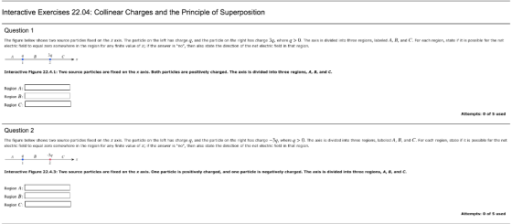 Interactive Exercises 22.04: Collinear Charges and the Principle of Superposition Question 1 The figure below shaws two source partides fixed on the xaxis. The particle an the left has charge g, and the partidle on tha right has charga 3g, whre g0. Tha axis is divided into three regions, labelad A, B, and C. For each region, state i it is possible for the net electric field to equal zero someuhere in the region for ary finite value of x; i the answer is no, then also state the direction of the net electric field in that region. Interactive Figure 22.4.1: Two source particles are rixed on th@ x axis. Both particles are positively charged . The axis is divided into thre regions, Ar Br and C. Region A: L Region B: Region C Attempts: 0 of 5 used Question 2 The figure below shaws two source partides fixed an the x axis. The particle on the lcit has charge q, and the partidle on the right has charge-3, where g>0. The axis is divided into three regions, latc ed A, B, and C. For cach region, state if it is possible for the net clectric field to equal zero somewhere in the rgion for any finite value of Χ; if thc answer is .no, ten alsc state the dirtion Dr the nat electric field in that regian. 4-3 Interactive Figurc 22.4.3: Two source particles are fixed on the x axis. One particle is positively charged, and one particle is negatively charged. The axis is divided into three regions, A, B, and C. Region A: L Region B: Region C Attempts: 0 of 5 used