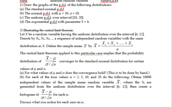ünif uniform random variable 1) Draw the graphs of the p.d.f. of the following distributions (a) The standard normal p.d.f (b) The normal pdf with ? = 50, ? = 10 (c) The uniform p.d.f. over interval [10, 20] (d) The exponential P.d.f with parameter ? 4. 2) Illustrating the central limit theorem. Let X be a random variable having the uniform distribution over the interval [6, 12] Denote by X1, X. X3, a sequence of independent random variables with the same distribution as X. Define the sample mean by X The central limit theorem applied to this particular case implies that the probability distribution of 7 converges to the standard normal distribution for certain values of ? and ? (a) For what values of and ? does the convergence hold? (This is to be done by hand.) (b) For each of the four values n-2, 5, 10, and 20 do the following: Obtain 10000 independent values of the sample mean random variable X, where the X are generated from the uniform distribution over the interval [6, 12]; then create a histogram of for eachn. Discuss what you notice for each case on n.
