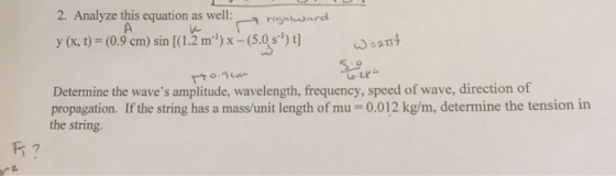 2. Analyze this equation as well: y (x, t)- (0.9 cm) sin [(1.2 m) x (5.0 s) t risntward e204 Determine the waves amplitude, wavelength, frequency, speed of wave, direction of propagation. If the string has a mass/unit length of mu-0.012 kg/m, determine the tension in the string.
