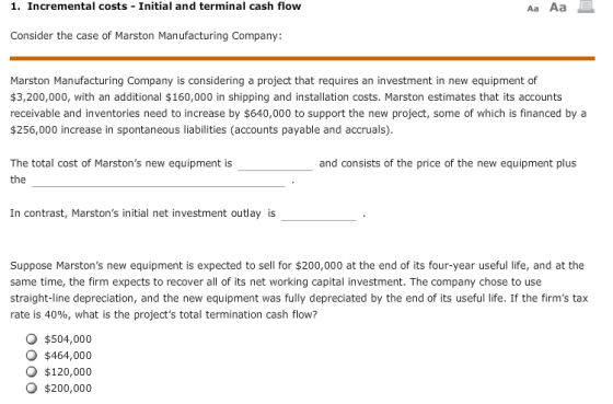 1. Incremental costs Initial and terminal cash flow Consider the case of Marston Manufacturing Company: Marston Manufacturing Company is considering a project that requires an investment in new equipment of $3,200,000, with an additional $160,000 in shipping and installation costs. Marston estimates that its accounts receivable and inventories need to increase by $640,000 to support the new project, some of which is financed by a $256,000 increase in spontaneous liabilities (accounts payable and accruals) The total cost of Marstons new equipment is the and consists of the price of the new equipment plus In contrast, Marstons initial net investment outlay is Suppose Marstons new equipment is expected to sell for $200,000 at the end of its four-year useful life, and at the same time, the firm expects to recover all of its net working capital investment. The company chose to use straight-line depreciation, and the new equipment was fully depreciated by the end of its useful life. If the firms tax rate is 40%, what is the projects total termination cash flow? O $504,000 o $464,000 O $120,000 O $200,000
